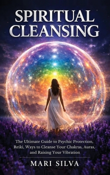Spiritual Cleansing: The Ultimate Guide to Psychic Protection, Reiki, Ways to Cleanse Your Chakras, Auras, and Raising Your Vibration