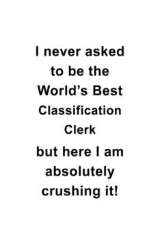 I Never Asked To Be The World's Best Classification Clerk But Here I Am Absolutely Crushing It: Funny Classification Clerk Notebook, Classification ... | 6 x 9 Compact Size, 109 Blank Lined Pages