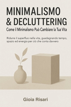 Minimalismo & Decluttering, Come il Minimalismo Può Cambiare la Tua Vita: Ridurre il superfluo nella vita, guadagnando tempo, spazio ed energia per ci