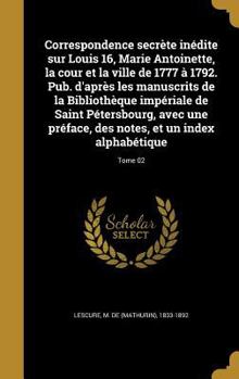 Correspondence Secrete Inedite Sur Louis 16, Marie Antoinette, La Cour Et La Ville de 1777 a 1792. Pub. D'Apres Les Manuscrits de La Bibliotheque Imperiale de Saint Petersbourg, Avec Une Preface, Des 