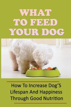 Paperback What To Feed Your Dog: How To Increase Dog'S Lifespan And Happiness Through Good Nutrition: Ideas For Puppy Organic Diet Book