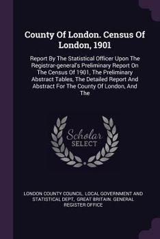 County Of London. Census Of London, 1901: Report By The Statistical Officer Upon The Registrar-general's Preliminary Report On The Census Of 1901, The ... Abstract For The County Of London, And The...