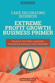 Paperback Cake Decorating Business: Extreme Profit Growth Business Primer: Secrets to 10x Profits, Leadership, Innovation & Gaining an Unfair Advantage Book