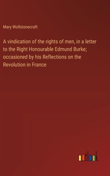 Hardcover A vindication of the rights of men, in a letter to the Right Honourable Edmund Burke; occasioned by his Reflections on the Revolution in France Book