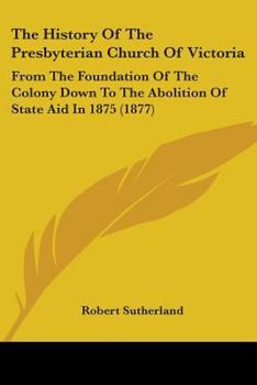 Paperback The History Of The Presbyterian Church Of Victoria: From The Foundation Of The Colony Down To The Abolition Of State Aid In 1875 (1877) Book