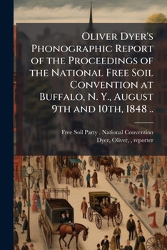 Oliver Dyer's Phonographic Report of the Proceedings of the National Free Soil Convention at Buffalo, N. Y., August 9th and 10th, 1848 ..