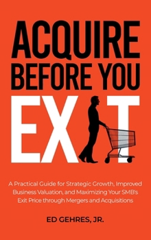 Hardcover Acquire Before You Exit: A Practical Guide for Strategic Growth, Improved Business Valuation, and Maximizing Your SMB’s Exit Price Through Mergers and Acquisitions Book