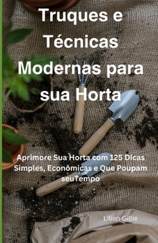 Truques e Técnicas Modernas para sua Horta: Aprimore Sua Horta com 125 Dicas Simples, Econômicas e Que Poupam seuTempo