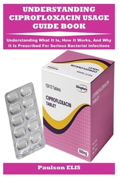 Paperback Understanding Ciprofloxacin Usage Guide Book: Understanding What It Is, How It Works, And Why It Is Prescribed For Serious Bacterial Infections Book