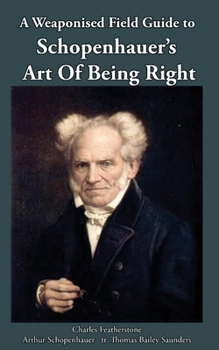 A Weaponised Field Guide to Schopenhauer's Art of Being Right: Learn to win against dirty tricks and bad faith, with analysis, defences, practical applications, and the original German