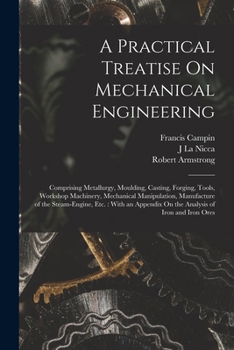 Paperback A Practical Treatise On Mechanical Engineering: Comprising Metallurgy, Moulding, Casting, Forging, Tools, Workshop Machinery, Mechanical Manipulation, Book