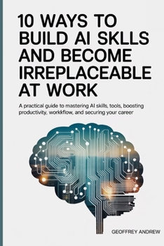 10 Ways to Build AI Skills and Become Irreplaceable at Work: A Practical Guide to Mastering AI Skills, Tools, Boosting Productivity, Workflow, and Securing Your Career