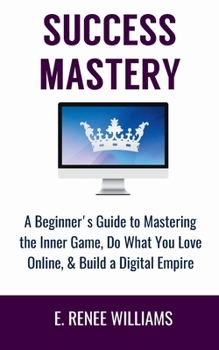 Success Mastery: A Beginner's Guide to Mastering the Inner Game, Do What You Love Online, & Build a Digital Empire