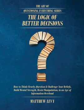 The Logic of Better Decisions: How to Think Clearly, Question & Challenge Your Beliefs, Build Mental Strength, Resist Manipulation, in an Age of ... Overload (The Art of Questioning Everything)