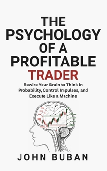 The Psychology of a Profitable Trader: Rewire Your Brain to Think in Probability, Control Impulses, and Execute Like a Machine