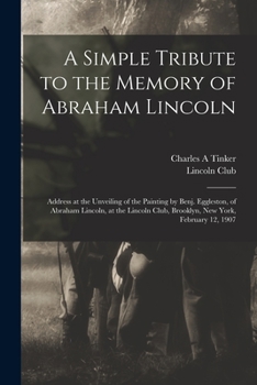 A Simple Tribute to the Memory of Abraham Lincoln: Address at the Unveiling of the Painting by Benj. Eggleston, of Abraham Lincoln, at the Lincoln Club, Brooklyn, New York, February 12, 1907