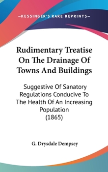 Rudimentary Treatise On The Drainage Of Towns And Buildings: Suggestive Of Sanatory Regulations Conducive To The Health Of An Increasing Population