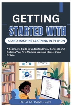 GETTING STARTED WITH AI AND MACHINE LEARNING IN PYTHON: A Beginner’s Guide to Understanding AI Concepts and Building Your First Machine Learning Models Using Python