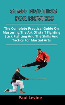 Staff Fighting For Novices: The Complete Practical Guide On Mastering The Art Of Staff Fighting, Stick Fighting And The Skills And Tactics For Martial Arts
