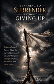 Learning to Surrender Without Giving Up: Release Control, Accept What You Cannot Force, and Discover the Quiet Strength of Trust, Resilience, and Inner Peace