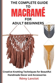 THE COMPLETE GUIDE TO MACRAMÉ FOR ADULT BEGINNERS: Creative Knotting Techniques for Beautiful Handmade Decor and Accessories