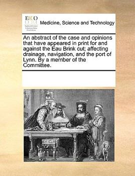 An abstract of the case and opinions that have appeared in print for and against the Eau Brink cut; affecting drainage, navigation, and the port of Lynn. By a member of the Committee.
