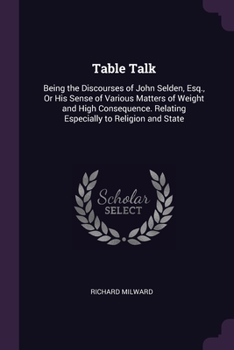 Table Talk: Being the Discourses of John Selden, Esq., Or His Sense of Various Matters of Weight and High Consequence. Relating Especially to Religion and State