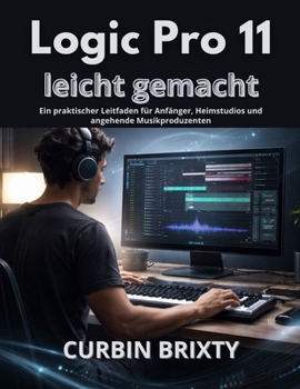 Logic Pro 11 leicht gemacht: Ein praktischer Leitfaden für Anfänger, Heimstudios und angehende Musikproduzenten