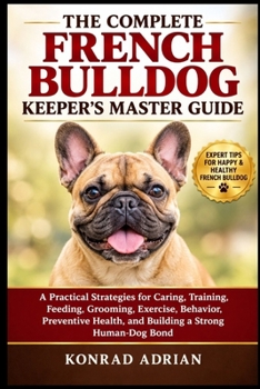 THE COMPLETE FRENCH BULLDOG KEEPER’S MASTER GUIDE: A Practical Strategies for Caring, Training, Feeding, Grooming, Exercise, Behavior, Preventive Health, and Building a Strong Human-Dog Bond