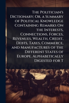 The Politician's Dictionary; Or, a Summary of Political Knowledge Containing Remarks On the Interests, Connections, Forces, Revenues, Wealth, Credit, ... of Europe. Alphabetically Digested for T