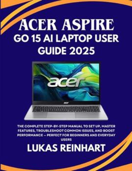 ACER ASPIRE GO 15 AI LAPTOP USER GUIDE 2025: The Complete Step-by-Step Manual to Set Up, Master Features, Troubleshoot Common Issues, and Boost Performance — Perfect for Beginners and Everyday Users