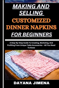 MAKING AND SELLING CUSTOMIZED DINNER NAPKINS FOR BEGINNERS: A Step-By-Step Guide To Creating, Marketing, And Profiting From Unique Table Accessories – All You Need To Know