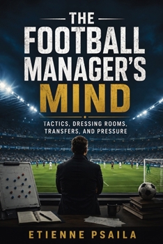 The Football Manager's Mind: Tactics, Dressing Rooms, Transfers, and Pressure
