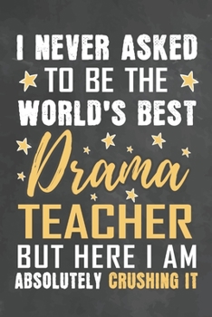 I Never Asked To Be The World's Best Drama Teacher But Here I Am Absolutely Crushing It: Journal Notebook 108 Pages 6 x 9 Lined Writing Paper School Appreciation Day Gift from Student