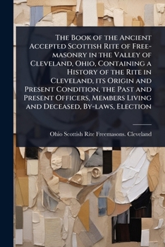 The Book of the Ancient Accepted Scottish Rite of Free-masonry in the Valley of Cleveland, Ohio, Containing a History of the Rite in Cleveland, its ... Living and Deceased, By-laws, Election