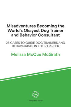Misadventures Becoming the World’s Okayest Dog Trainer and Behavior Consultant: 25 Cases to Guide Dog Trainers and Behaviorists in Their Career