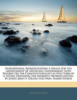 Proportional Representation: A Means for the Improvement of Municipal Government; with Reports On the Constitutionality in New York of a System ... by Judge John F. Dillon and Hon. Simon Sterne