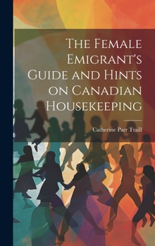 Hardcover The Female Emigrant's Guide and Hints on Canadian Housekeeping Book