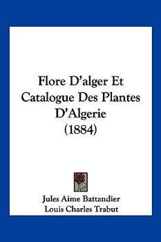 Flore d'Alger Et Catalogue Des Plantes d'Alg�rie: Ou �num�ration Syst�matique de Toute Les Plantes Signal�es Jusqu'a Ce Jour Comme Spontan�es En Alg�rie Avec Description Des Esp�eces Qui Se Trouvetn D