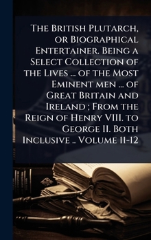 The British Plutarch, or Biographical Entertainer. Being a Select Collection of the Lives ... of the Most Eminent men ... of Great Britain and Ireland
