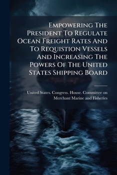 Empowering the President to Regulate Ocean Freight Rates and to Requistion Vessels and Increasing the Powers of the United States Shipping Board: Hearings Before the Committee on the Merchant Marine a