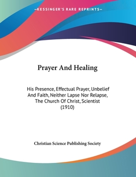 Paperback Prayer And Healing: His Presence, Effectual Prayer, Unbelief And Faith, Neither Lapse Nor Relapse, The Church Of Christ, Scientist (1910) Book
