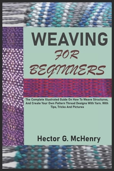 WEAVING FOR BEGINNERS: The Complete Illustrated Guide On How To Weave Structures, And Create Your Own Pattern Thread Designs With Yarn. With Tips, Tricks And Pictures