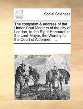 The complaint & address of the Under-Coal-Meeters of the city of London, to the Right Honourable the Lord-Mayor, the Worshipful the Court of Aldermen, ...