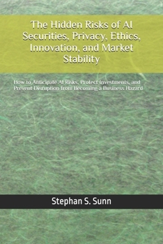 The Hidden Risks of AI Securities, Privacy, Ethics, Innovation, and Market Stability: How to Anticipate AI Risks, Protect Investments, and Prevent Disruption from Becoming a Business Hazard
