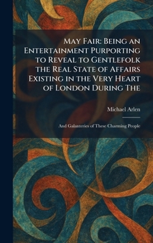 May Fair: Being an Entertainment Purporting to Reveal to Gentlefolk the Real State of Affairs Existing in the Very Heart of London During The: And Galanteries of These Charming People