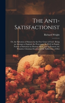 The Anti-Satisfactionist: Or, the Salvation of Sinners by the Free Grace of God : Being an Attempt to Explode the Protestant, As Well As Popish, ... Christian Doctrine of the Sufficiency of Divi