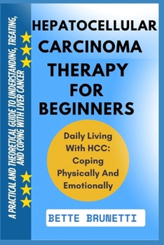 HEPATOCELLULAR CARCINOMA THERAPY FOR BEGINNERS: A Practical And Theoretical Guide To Understanding, Treating, And Coping With Liver Cancer