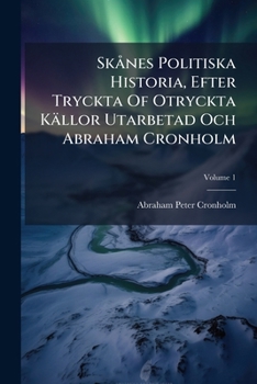 Skånes Politiska Historia, Efter Tryckta Of Otryckta Källor Utarbetad Och Abraham Cronholm: (auch Unt. D. Titel:) Skånes Historia Och Beskrifning, Volume 1