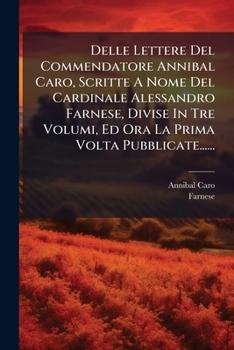 Delle Lettere Del Commendatore Annibal Caro, Scritte A Nome Del Cardinale Alessandro Farnese, Divise In Tre Volumi, Ed Ora La Prima Volta Pubblicate...... (Italian Edition)